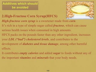 2.High-Fructose Corn Syrup(HFCS)
High-fructose corn syrup is a sweetener made from corn.
It’s rich in a type of simple sugar called fructose, which can cause
serious health issues when consumed in high amounts.
HFCS packs on the pounds faster than any other ingredient, increases
your LDL (“bad”) cholesterol levels, and contributes to the
development of diabetes and tissue damage, among other harmful
effects.
It contributes empty calories and added sugar to foods without any of
the important vitamins and minerals that your body needs.
160
Additives which should
be avoided
 