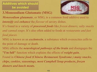 3.Monosodium Glutamate (MSG)
Monosodium glutamate, or MSG, is a common food additive used to
intensify and enhance the flavour of savory dishes.
It’s found in a variety of processed foods like frozen dinners, salty snacks
and canned soups. It’s also often added to foods at restaurants and fast
food places.
MSG is known as an excitotoxin, a substance which overexcites cells to
the point of damage or death.
MSG affects the neurological pathways of the brain and disengages the
"I'm full" function which explains the effects of weight gain.
Found in Chinese food (Chinese Restaurant Syndrome ) many snacks,
chips, cookies, seasonings, most Campbell Soup products, frozen
dinners and lunch meats.
162
Additives which should
be avoided
 