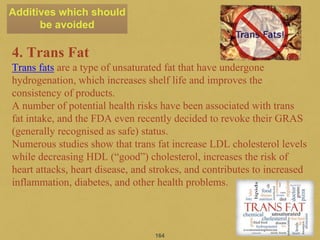 4. Trans Fat
Trans fats are a type of unsaturated fat that have undergone
hydrogenation, which increases shelf life and improves the
consistency of products.
A number of potential health risks have been associated with trans
fat intake, and the FDA even recently decided to revoke their GRAS
(generally recognised as safe) status.
Numerous studies show that trans fat increase LDL cholesterol levels
while decreasing HDL (“good”) cholesterol, increases the risk of
heart attacks, heart disease, and strokes, and contributes to increased
inflammation, diabetes, and other health problems.
164
Additives which should
be avoided
 