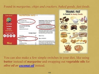 165
Found in margarine, chips and crackers, baked goods, fast foods.
You can also make a few simple switches in your diet, like using
butter instead of margarine and swapping out vegetable oils for
olive oil or coconut oil instead.
 