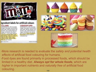•More research is needed to evaluate the safety and potential health
effects of artificial food colouring for humans.
•Food dyes are found primarily in processed foods, which should be
limited in a healthy diet. Always opt for whole foods, which are
higher in important nutrients and naturally free of artificial food
colouring. 168
 