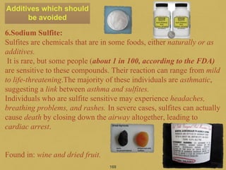 6.Sodium Sulfite:
Sulfites are chemicals that are in some foods, either naturally or as
additives.
It is rare, but some people (about 1 in 100, according to the FDA)
are sensitive to these compounds. Their reaction can range from mild
to life-threatening.The majority of these individuals are asthmatic,
suggesting a link between asthma and sulfites.
Individuals who are sulfite sensitive may experience headaches,
breathing problems, and rashes. In severe cases, sulfites can actually
cause death by closing down the airway altogether, leading to
cardiac arrest.
Found in: wine and dried fruit.
169
Additives which should
be avoided
 