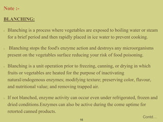 BLANCHING:
Blanching is a process where vegetables are exposed to boiling water or steam
for a brief period and then rapidly placed in ice water to prevent cooking.
Blanching stops the food's enzyme action and destroys any microorganisms
present on the vegetables surface reducing your risk of food poisoning.
Blanching is a unit operation prior to freezing, canning, or drying in which
fruits or vegetables are heated for the purpose of inactivating
natural/endogenous enzymes; modifying texture; preserving color, flavour,
and nutritional value; and removing trapped air.
If not blanched, enzyme activity can occur even under refrigerated, frozen and
dried conditions.Enzymes can also be active during the come uptime for
retorted canned products.
16
Contd…
 