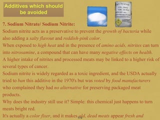 170
7. Sodium Nitrate/ Sodium Nitrite:
Sodium nitrite acts as a preservative to prevent the growth of bacteria while
also adding a salty flavour and reddish-pink color.
When exposed to high heat and in the presence of amino acids, nitrites can turn
into nitrosamine, a compound that can have many negative effects on health.
A higher intake of nitrites and processed meats may be linked to a higher risk of
several types of cancer.
Sodium nitrite is widely regarded as a toxic ingredient, and the USDA actually
tried to ban this additive in the 1970's but was voted by food manufacturers
who complained they had no alternative for preserving packaged meat
products.
Why does the industry still use it? Simple: this chemical just happens to turn
meats bright red.
It's actually a color fixer, and it makes old, dead meats appear fresh and
Additives which should
be avoided
 