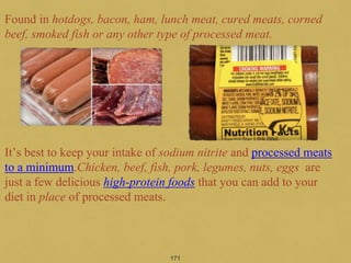 Found in hotdogs, bacon, ham, lunch meat, cured meats, corned
beef, smoked fish or any other type of processed meat.
It’s best to keep your intake of sodium nitrite and processed meats
to a minimum.Chicken, beef, fish, pork, legumes, nuts, eggs are
just a few delicious high-protein foods that you can add to your
diet in place of processed meats.
171
 