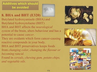 172
8. BHA and BHT (E320)
Butylated hydroxyanisole (BHA) and
Butylated hydroxytoluene (BHT)
BHA and BHT affects the neurological
system of the brain, alters behaviour and has a
potential to cause cancer.
They are oxidants which form cancer-causing
reactive compounds in your body.
BHA and BHT preservatives keeps foods
from changing color, changing the flavour or
becoming rancid.
Found in cereals, chewing gum, potato chips,
and vegetable oils.
Additives which should
be avoided
 