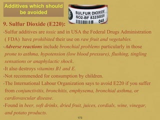 9. Sulfur Dioxide (E220):
•Sulfur additives are toxic and in USA the Federal Drugs Administration
( FDA) have prohibited their use on raw fruit and vegetables.
•Adverse reactions include bronchial problems particularly in those
prone to asthma, hypotension (low blood pressure), flushing, tingling
sensations or anaphylactic shock.
•It also destroys vitamins B1 and E.
•Not recommended for consumption by children.
•The International Labour Organization says to avoid E220 if you suffer
from conjunctivitis, bronchitis, emphysema, bronchial asthma, or
cardiovascular disease.
•Found in beer, soft drinks, dried fruit, juices, cordials, wine, vinegar,
and potato products.
173
Additives which should
be avoided
 