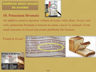 10. Potassium Bromate
An additive used to increase volume in some white flour, bread, and
rolls, potassium bromate is known to cause cancer in animals. Even
small amounts in bread can create problems for humans.
Found in bread.
174
Additives which should
be avoided
 