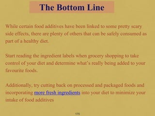 While certain food additives have been linked to some pretty scary
side effects, there are plenty of others that can be safely consumed as
part of a healthy diet.
Start reading the ingredient labels when grocery shopping to take
control of your diet and determine what’s really being added to your
favourite foods.
Additionally, try cutting back on processed and packaged foods and
incorporating more fresh ingredients into your diet to minimize your
intake of food additives
175
The Bottom Line
 