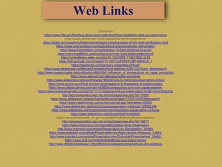 Slideshare
https://www.fda.gov/food/buy-store-serve-safe-food/food-irradiation-what-you-need-know
https://www.slideshare.net/anuladak/low-temp-presentation
https://study.com/academy/lesson/advantages-disadvantages-of-dry-heat-sterilization.html
https://www.sciencedirect.com/topics/food-science/osmotic-dehydration
https://www.foodmatters.com/article/top-10-food-additives-to-avoid
https://www.healthline.com/nutrition/common-food-additives#section5
https://onlinelibrary.wiley.com/doi/10.1002/9781119237860.ch33
https://link.springer.com/chapter/10.1007%2F978-0-387-69940-0_1
https://cwsimons.com/sensory-properties-of-food/
https://www.slideshare.net/MonikaTambakhe/food-additive-32801033?next_slideshow=2
https://www.researchgate.net/publication/6620550_Influence_of_temperature_on_taste_perception
https://www.webmd.com/allergies/sulfite-sensitivity
https://www.slideshare.net/davidmbwiga1990/lecture-5-chemical-preservation-of-food
https://www.quora.com/What-are-the-advantages-and-drawbacks-of-pasteurization
https://www.deliciousliving.com/old-nh360/business/pros-and-cons-pasteurization/
https://www.biologyexams4u.com/2016/11/12-methods-of-food-preservation.html#.XiynmS0Q3Vp
http://ecoursesonline.iasri.res.in/mod/page/view.php?id=17055
https://www.slideshare.net/panchalidas56/canningppt-131017232220phpapp01
https://www.medicinenet.com/script/main/art.asp?articlekey=20600
https://www.slideshare.net/Kanchchana/preservation-methods-129552244
https://www.slideshare.net/nooshinnoshirvani/irradiation-preservation-of-foods
https://www.slideshare.net/shivade/food-irradiation
https://www.betterhealth.vic.gov.au/health/healthyliving/food-irradiation
http://ecoursesonline.iasri.res.in/mod/page/view.php?id=19473
https://www.britannica.com/topic/dehydration-food-preservation
http://www.brainkart.com/article/Preservation-by-Dehydration_33480/
https://www.brainkart.com/article/Preservation-by-High-Osmotic-Pressure_33483/
http://www.brainkart.com/article/Preservation-by-Chemical-Preservatives_33482/
https://www.diet.com/info/facts/additives-and-preservatives
http://www.differencebetween.info/difference-between-preservatives-and-additives
Web Links
 