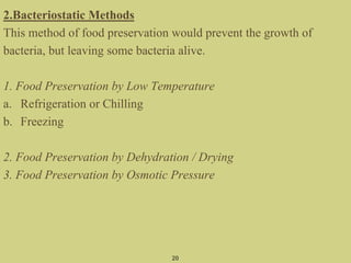 2.Bacteriostatic Methods
This method of food preservation would prevent the growth of
bacteria, but leaving some bacteria alive.
1. Food Preservation by Low Temperature
a. Refrigeration or Chilling
b. Freezing
2. Food Preservation by Dehydration / Drying
3. Food Preservation by Osmotic Pressure
20
 