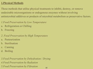 1.Physical Methods
Those methods that utilise physical treatments to inhibit, destroy, or remove
undesirable microorganisms or endogenous enzymes without involving
antimicrobial additives or products of microbial metabolism as preservative factors.
1.Food Preservation by Low Temperature
a. Refrigeration or Chilling
b. Freezing
2. Food Preservation by High Temperature
a. Pasteurization
b. Sterilisation
c. Canning
d. Boiling
3.Food Preservation by Dehydration / Drying
4.Food Preservation by Radiation
5.Food Preservation by Filtration 22
 