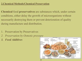 2.Chemical Methods/Chemical Preservation
Chemical food preservatives are substances which, under certain
conditions, either delay the growth of microorganisms without
necessarily destroying them or prevent deterioration of quality
during manufacture and distribution.
1. Preservation by Preservatives
2. Preservation by Osmotic pressure
3. Food Additives
23
 