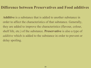 Difference between Preservatives and Food additives
Additive is a substance that is added to another substance in
order to affect the characteristics of that substance. Generally,
they are added to improve the characteristics (flavour, colour,
shelf life, etc.) of the substance. Preservative is also a type of
additive which is added to the substance in order to prevent or
delay spoiling.
24
 