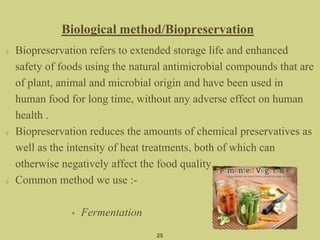 Biopreservation refers to extended storage life and enhanced
safety of foods using the natural antimicrobial compounds that are
of plant, animal and microbial origin and have been used in
human food for long time, without any adverse effect on human
health .
Biopreservation reduces the amounts of chemical preservatives as
well as the intensity of heat treatments, both of which can
otherwise negatively affect the food quality.
Common method we use :-
• Fermentation
25
Biological method/Biopreservation
 
