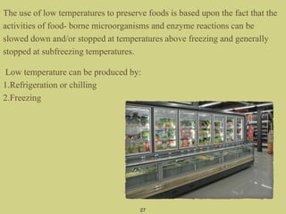 The use of low temperatures to preserve foods is based upon the fact that the
activities of food- borne microorganisms and enzyme reactions can be
slowed down and/or stopped at temperatures above freezing and generally
stopped at subfreezing temperatures.
Low temperature can be produced by:
1.Refrigeration or chilling
2.Freezing
27
 