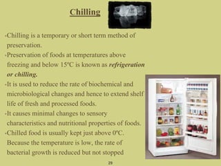 Chilling
•Chilling is a temporary or short term method of
preservation.
•Preservation of foods at temperatures above
freezing and below 15ºC is known as refrigeration
or chilling.
•It is used to reduce the rate of biochemical and
microbiological changes and hence to extend shelf
life of fresh and processed foods.
•It causes minimal changes to sensory
characteristics and nutritional properties of foods.
•Chilled food is usually kept just above 0ºC.
Because the temperature is low, the rate of
bacterial growth is reduced but not stopped
29
 
