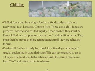•Chilled foods can be a single food or a food product such as a
ready meal (e.g. Lasagne, Cottage Pie). These cook-chill foods are
prepared, cooked and chilled rapidly. Once cooked they must be
blast-chilled to a temperature below 5 o C within 90 minutes. They
must then be stored at these temperatures until they are reheated
for use.
•Cook-chill foods can only be stored for a few days, although if
special packaging is used their shelf life can be extended to up to
14 days. The food should be reheated until the centre reaches at
least 72oC and eaten within two hours.
30
Chilling
 