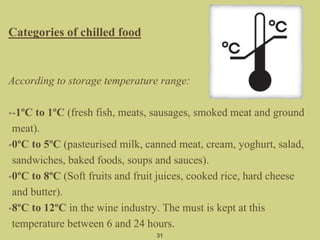 Categories of chilled food
According to storage temperature range:
•-1ºC to 1ºC (fresh fish, meats, sausages, smoked meat and ground
meat).
•0ºC to 5ºC (pasteurised milk, canned meat, cream, yoghurt, salad,
sandwiches, baked foods, soups and sauces).
•0ºC to 8ºC (Soft fruits and fruit juices, cooked rice, hard cheese
and butter).
•8ºC to 12ºC in the wine industry. The must is kept at this
temperature between 6 and 24 hours.
31
 