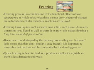 Freezing
•Freezing process is a combination of the beneficial effects of low
temperature at which micro-organisms cannot grow, chemical changes
are reduced and cellular metabolic reactions are delayed.
•Freezing turns liquids, such as water, into solids, such as ice. As micro-
organisms need liquid as well as warmth to grow, this makes freezing a
long term method of preservation.
•Bacteria are not destroyed by the freezing process they are ‘dormant’
(this means that they don’t multiply once frozen). it is important to
remember that bacteria will be reactivated by the thawing process.
•Quick freezing is best for food as it produces smaller ice crystals so
there is less damage to cell walls
34
 