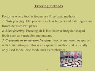 Freezing methods
Factories where food is frozen use three basic methods:
1. Plate freezing: Flat products such as burgers and fish fingers, are
frozen between two plates.
2. Blast freezing: Freezing air is blasted over irregular shaped
foods such as vegetables and prawns.
3. Cryogenic or immersion freezing: Food is immersed or sprayed
with liquid nitrogen. This is an expensive method and is usually
only used for delicate foods such as raspberries.
35
 