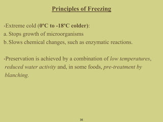 Principles of Freezing
•Extreme cold (0ºC to -18ºC colder):
a. Stops growth of microorganisms
b.Slows chemical changes, such as enzymatic reactions.
•Preservation is achieved by a combination of low temperatures,
reduced water activity and, in some foods, pre-treatment by
blanching.
36
 