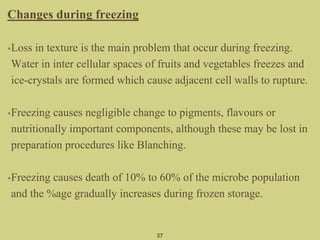Changes during freezing
•Loss in texture is the main problem that occur during freezing.
Water in inter cellular spaces of fruits and vegetables freezes and
ice-crystals are formed which cause adjacent cell walls to rupture.
•Freezing causes negligible change to pigments, flavours or
nutritionally important components, although these may be lost in
preparation procedures like Blanching.
•Freezing causes death of 10% to 60% of the microbe population
and the %age gradually increases during frozen storage.
37
 