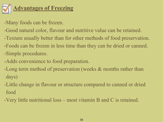 Advantages of Freezing
•Many foods can be frozen.
•Good natural color, flavour and nutritive value can be retained.
•Texture usually better than for other methods of food preservation.
•Foods can be frozen in less time than they can be dried or canned.
•Simple procedures.
•Adds convenience to food preparation.
•Long term method of preservation (weeks & months rather than
days)
•Little change in flavour or structure compared to canned or dried
food
•Very little nutritional loss – most vitamin B and C is retained.
38
 