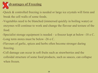 Disadvantages of Freezing
•Quick & controlled freezing is needed or large ice crystals will form and
break the cell walls of some foods.
•Vegetables need to be blanched (immersed quickly in boiling water) or
enzymes will continue to work and change the flavour and texture of the
food.
•Specialist storage equipment is needed – a freezer kept at below -18 o C.
•Long term stores must be below -26 o C.
•Flavours of garlic, spices and herbs often become stronger during
freezing.
•Cell damage can occur in soft fruits such as strawberries and the
colloidal structure of some food products, such as sauces, can collapse
when frozen.
39
 