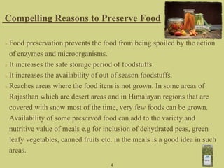 Food preservation prevents the food from being spoiled by the action
of enzymes and microorganisms.
It increases the safe storage period of foodstuffs.
It increases the availability of out of season foodstuffs.
Reaches areas where the food item is not grown. In some areas of
Rajasthan which are desert areas and in Himalayan regions that are
covered with snow most of the time, very few foods can be grown.
Availability of some preserved food can add to the variety and
nutritive value of meals e.g for inclusion of dehydrated peas, green
leafy vegetables, canned fruits etc. in the meals is a good idea in such
areas.
Compelling Reasons to Preserve Food
4
 