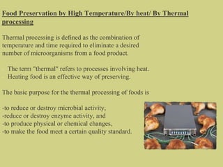 Food Preservation by High Temperature/By heat/ By Thermal
processing
Thermal processing is defined as the combination of
temperature and time required to eliminate a desired
number of microorganisms from a food product.
The term "thermal" refers to processes involving heat.
Heating food is an effective way of preserving.
The basic purpose for the thermal processing of foods is
•to reduce or destroy microbial activity,
•reduce or destroy enzyme activity, and
•to produce physical or chemical changes,
•to make the food meet a certain quality standard.
 