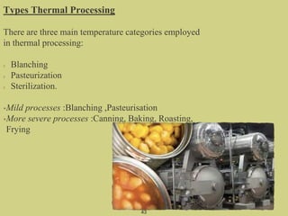 Types Thermal Processing
There are three main temperature categories employed
in thermal processing:
Blanching
Pasteurization
Sterilization.
•Mild processes :Blanching ,Pasteurisation
•More severe processes :Canning, Baking, Roasting,
Frying
43
 