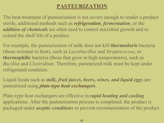 47
PASTEURIZATION
The heat treatment of pasteurization is not severe enough to render a product
sterile, additional methods such as refrigeration, fermentation, or the
addition of chemicals are often used to control microbial growth and to
extend the shelf life of a product.
For example, the pasteurization of milk does not kill thermoduric bacteria
(those resistant to heat), such as Lactobacillus and Streptococcus, or
thermophilic bacteria (those that grow at high temperatures), such as
Bacillus and Clostridium. Therefore, pasteurized milk must be kept under
refrigerated condition.
Liquid foods such as milk, fruit juices, beers, wines, and liquid eggs are
pasteurized using plate-type heat exchangers.
Plate-type heat exchangers are effective in rapid heating and cooling
applications. After the pasteurization process is completed, the product is
packaged under aseptic conditions to prevent recontamination of the product
 