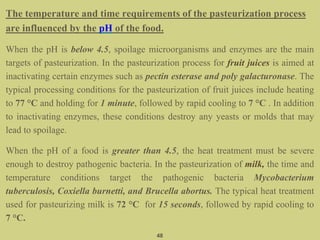The temperature and time requirements of the pasteurization process
are influenced by the pH of the food.
When the pH is below 4.5, spoilage microorganisms and enzymes are the main
targets of pasteurization. In the pasteurization process for fruit juices is aimed at
inactivating certain enzymes such as pectin esterase and poly galacturonase. The
typical processing conditions for the pasteurization of fruit juices include heating
to 77 °C and holding for 1 minute, followed by rapid cooling to 7 °C . In addition
to inactivating enzymes, these conditions destroy any yeasts or molds that may
lead to spoilage.
When the pH of a food is greater than 4.5, the heat treatment must be severe
enough to destroy pathogenic bacteria. In the pasteurization of milk, the time and
temperature conditions target the pathogenic bacteria Mycobacterium
tuberculosis, Coxiella burnetti, and Brucella abortus. The typical heat treatment
used for pasteurizing milk is 72 °C for 15 seconds, followed by rapid cooling to
7 °C.
48
 