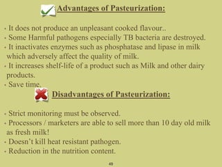 Advantages of Pasteurization:
• It does not produce an unpleasant cooked flavour..
• Some Harmful pathogens especially TB bacteria are destroyed.
• It inactivates enzymes such as phosphatase and lipase in milk
which adversely affect the quality of milk.
• It increases shelf-life of a product such as Milk and other dairy
products.
• Save time.
Disadvantages of Pasteurization:
• Strict monitoring must be observed.
• Processors / marketers are able to sell more than 10 day old milk
as fresh milk!
• Doesn’t kill heat resistant pathogen.
• Reduction in the nutrition content.
49
 