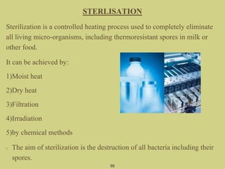 50
STERLISATION
Sterilization is a controlled heating process used to completely eliminate
all living micro-organisms, including thermoresistant spores in milk or
other food.
It can be achieved by:
1)Moist heat
2)Dry heat
3)Filtration
4)Irradiation
5)by chemical methods
The aim of sterilization is the destruction of all bacteria including their
spores.
 