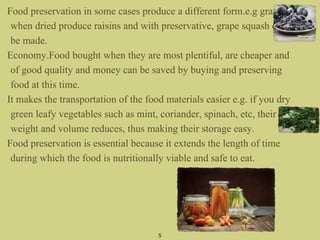 Food preservation in some cases produce a different form.e.g grape
when dried produce raisins and with preservative, grape squash can
be made.
Economy.Food bought when they are most plentiful, are cheaper and
of good quality and money can be saved by buying and preserving
food at this time.
It makes the transportation of the food materials easier e.g. if you dry
green leafy vegetables such as mint, coriander, spinach, etc, their
weight and volume reduces, thus making their storage easy.
Food preservation is essential because it extends the length of time
during which the food is nutritionally viable and safe to eat.
5
 