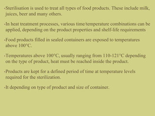 •Sterilisation is used to treat all types of food products. These include milk,
juices, beer and many others.
•In heat treatment processes, various time/temperature combinations can be
applied, depending on the product properties and shelf-life requirements
•Food products filled in sealed containers are exposed to temperatures
above 100°C.
•Temperatures above 100°C, usually ranging from 110-121°C depending
on the type of product, heat must be reached inside the product.
•Products are kept for a defined period of time at temperature levels
required for the sterilization.
•It depending on type of product and size of container.
 