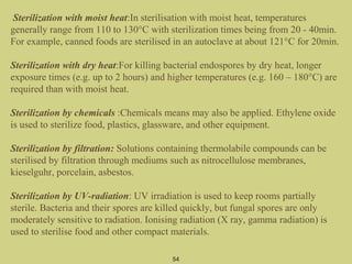 Sterilization with moist heat:In sterilisation with moist heat, temperatures
generally range from 110 to 130°C with sterilization times being from 20 - 40min.
For example, canned foods are sterilised in an autoclave at about 121°C for 20min.
Sterilization with dry heat:For killing bacterial endospores by dry heat, longer
exposure times (e.g. up to 2 hours) and higher temperatures (e.g. 160 – 180°C) are
required than with moist heat.
Sterilization by chemicals :Chemicals means may also be applied. Ethylene oxide
is used to sterilize food, plastics, glassware, and other equipment.
Sterilization by filtration: Solutions containing thermolabile compounds can be
sterilised by filtration through mediums such as nitrocellulose membranes,
kieselguhr, porcelain, asbestos.
Sterilization by UV-radiation: UV irradiation is used to keep rooms partially
sterile. Bacteria and their spores are killed quickly, but fungal spores are only
moderately sensitive to radiation. Ionising radiation (X ray, gamma radiation) is
used to sterilise food and other compact materials.
54
 