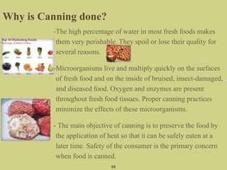 •The high percentage of water in most fresh foods makes
them very perishable. They spoil or lose their quality for
several reasons.
•Microorganisms live and multiply quickly on the surfaces
of fresh food and on the inside of bruised, insect-damaged,
and diseased food. Oxygen and enzymes are present
throughout fresh food tissues. Proper canning practices
minimize the effects of these microorganisms.
• The main objective of canning is to preserve the food by
the application of heat so that it can be safely eaten at a
later time. Safety of the consumer is the primary concern
when food is canned.
59
Why is Canning done?
 
