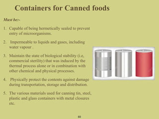 Containers for Canned foods
Must be:-
1. Capable of being hermetically sealed to prevent
entry of microorganisms.
2. Impermeable to liquids and gases, including
water vapour .
3. Maintain the state of biological stability (i.e,
commercial sterility) that was induced by the
thermal process alone or in combination with
other chemical and physical processes.
4. Physically protect the contents against damage
during transportation, storage and distribution.
5. The various materials used for canning tin, steel,
plastic and glass containers with metal closures
etc.
60
 