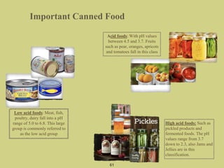 Important Canned Food
61
Low acid foods: Meat, fish,
poultry, dairy fall into a pH
range of 5.0 to 6.8. This large
group is commonly referred to
as the low acid group
High acid foods: Such as
pickled products and
fermented foods. The pH
values range from 3.7
down to 2.3, also Jams and
Jellies are in this
classification.
Acid foods: With pH values
between 4.5 and 3.7. Fruits
such as pear, oranges, apricots
and tomatoes fall in this class
 