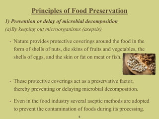 Principles of Food Preservation
1) Prevention or delay of microbial decomposition
(a)By keeping out microorganisms (asepsis)
• Nature provides protective coverings around the food in the
form of shells of nuts, die skins of fruits and vegetables, the
shells of eggs, and the skin or fat on meat or fish.
• These protective coverings act as a preservative factor,
thereby preventing or delaying microbial decomposition.
• Even in the food industry several aseptic methods are adopted
to prevent the contamination of foods during its processing.
6
 