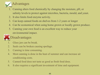 Advantages
1. Canning alters food chemically by changing the moisture, pH, or
salinity levels to protect against microbes, bacteria, mould, and yeast.
2. It also limits food enzyme activity.
3. Can keep canned foods on shelves from 1-2 years or longer
4. Can be economical when using home grown or locally grown produce.
5. Canning your own food is an excellent way to reduce your
environmental impact.
68
Disadvantages
1. Glass jars can be break.
2. Seals can be broken causing spoilage.
3. Canning is time consuming.
4. Most canning is done in the heat of summer and can increase air
conditioning costs.
5. Canned food does not taste as good as fresh food does.
6. It also requires a significant investment of time and equipment.
 