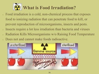 What is Food Irradiation?
Food irradiation is a cold, non-chemical process that exposes
food to ionizing radiation that can penetrate food to kill, or
prevent reproduction of microorganisms, insects and pests.
Insects require a lot less irradiation than bacteria and viruses
Radiation Kills Microorganisms w/o Raising Food Temperature
Does not and cannot make foods radioactive.
70
 