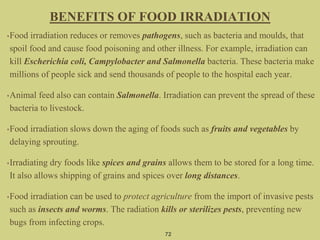 72
•Food irradiation reduces or removes pathogens, such as bacteria and moulds, that
spoil food and cause food poisoning and other illness. For example, irradiation can
kill Escherichia coli, Campylobacter and Salmonella bacteria. These bacteria make
millions of people sick and send thousands of people to the hospital each year.
•Animal feed also can contain Salmonella. Irradiation can prevent the spread of these
bacteria to livestock.
•Food irradiation slows down the aging of foods such as fruits and vegetables by
delaying sprouting.
•Irradiating dry foods like spices and grains allows them to be stored for a long time.
It also allows shipping of grains and spices over long distances.
•Food irradiation can be used to protect agriculture from the import of invasive pests
such as insects and worms. The radiation kills or sterilizes pests, preventing new
bugs from infecting crops.
BENEFITS OF FOOD IRRADIATION
 