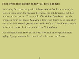73
Food irradiation cannot remove all food dangers:
•Irradiating food does not get rid of dangerous toxins that are already in
food. In some cases, the bacteria themselves are not dangerous, but they
produce toxins that are. For example, Clostridium botulinum bacteria
produce a toxin that causes botulism, a dangerous illness. Food irradiation
can control the spread, growth, and survival of the C. botulinum bacteria,
but cannot remove the toxin produced by C. botulinum.
•Food irradiation can slow, but does not stop, fruit and vegetables from
aging. Aging can lower their nutritional value, taste and flavour.
 