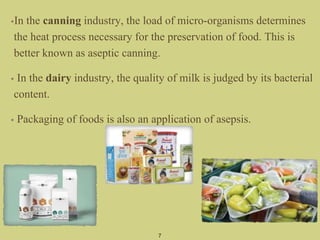 7
•In the canning industry, the load of micro-organisms determines
the heat process necessary for the preservation of food. This is
better known as aseptic canning.
• In the dairy industry, the quality of milk is judged by its bacterial
content.
• Packaging of foods is also an application of asepsis.
 