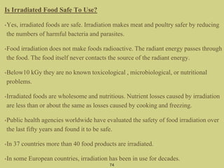 Is Irradiated Food Safe To Use?
•Yes, irradiated foods are safe. Irradiation makes meat and poultry safer by reducing
the numbers of harmful bacteria and parasites.
•Food irradiation does not make foods radioactive. The radiant energy passes through
the food. The food itself never contacts the source of the radiant energy.
•Below10 kGy they are no known toxicological , microbiological, or nutritional
problems.
•Irradiated foods are wholesome and nutritious. Nutrient losses caused by irradiation
are less than or about the same as losses caused by cooking and freezing.
•Public health agencies worldwide have evaluated the safety of food irradiation over
the last fifty years and found it to be safe.
•In 37 countries more than 40 food products are irradiated.
•In some European countries, irradiation has been in use for decades.
74
 