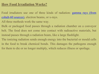 How Food Irradiation Works?
Food irradiators use one of three kinds of radiation: gamma rays (from
cobalt-60 sources), electron beams, or x-rays.
All three methods work the same way.
Bulk or packaged food passes through a radiation chamber on a conveyor
belt. The food does not come into contact with radioactive materials, but
instead passes through a radiation beam, like a large flashlight.
The ionizing radiation sends enough energy into the bacterial or mould cells
in the food to break chemical bonds. This damages the pathogens enough
for them to die or no longer multiply, which reduces illness or spoilage.
 